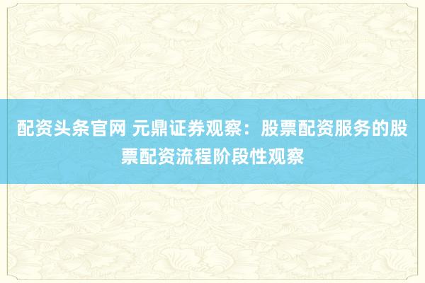 配资头条官网 元鼎证券观察：股票配资服务的股票配资流程阶段性观察