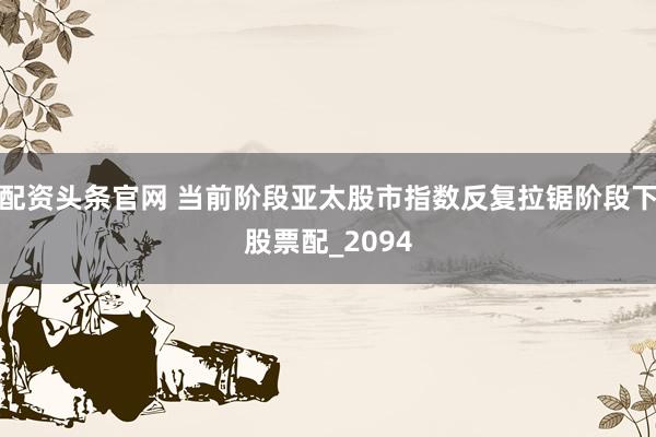 配资头条官网 当前阶段亚太股市指数反复拉锯阶段下股票配_2094