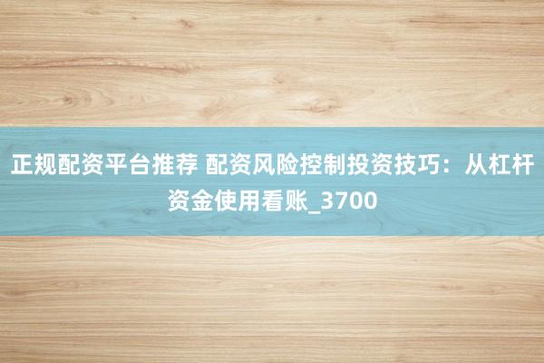 正规配资平台推荐 配资风险控制投资技巧：从杠杆资金使用看账_3700