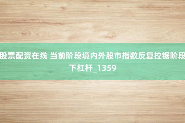 股票配资在线 当前阶段境内外股市指数反复拉锯阶段下杠杆_1359