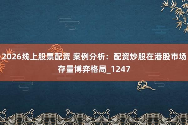 2026线上股票配资 案例分析：配资炒股在港股市场存量博弈格局_1247