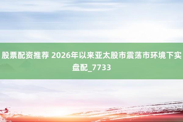 股票配资推荐 2026年以来亚太股市震荡市环境下实盘配_7733