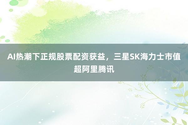 AI热潮下正规股票配资获益，三星SK海力士市值超阿里腾讯