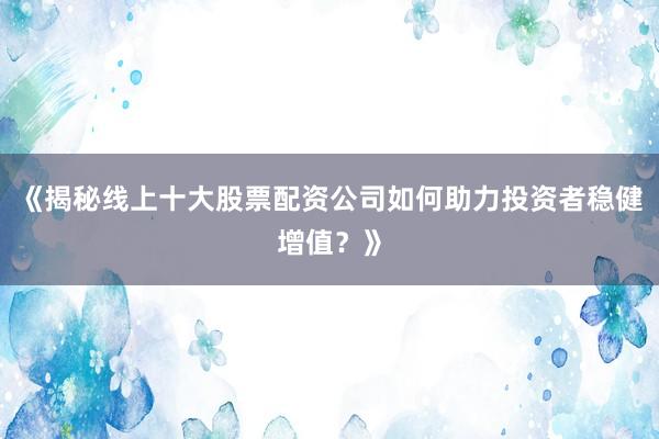 《揭秘线上十大股票配资公司如何助力投资者稳健增值？》