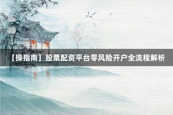 【操指南】股票配资平台零风险开户全流程解析