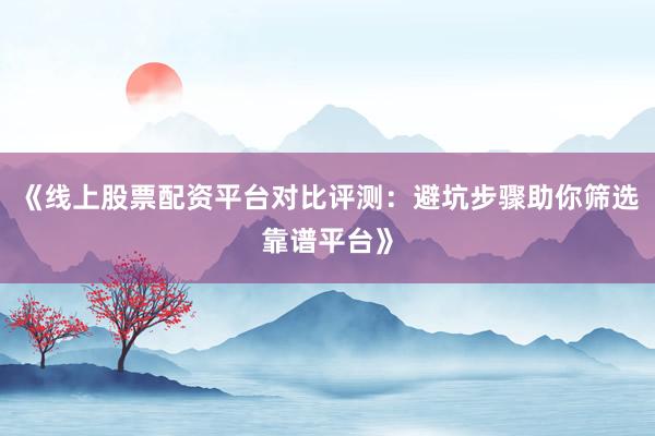 《线上股票配资平台对比评测：避坑步骤助你筛选靠谱平台》