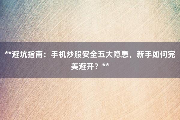 **避坑指南：手机炒股安全五大隐患，新手如何完美避开？**