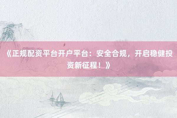 《正规配资平台开户平台：安全合规，开启稳健投资新征程！》