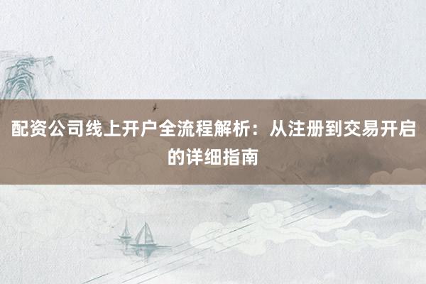 配资公司线上开户全流程解析：从注册到交易开启的详细指南