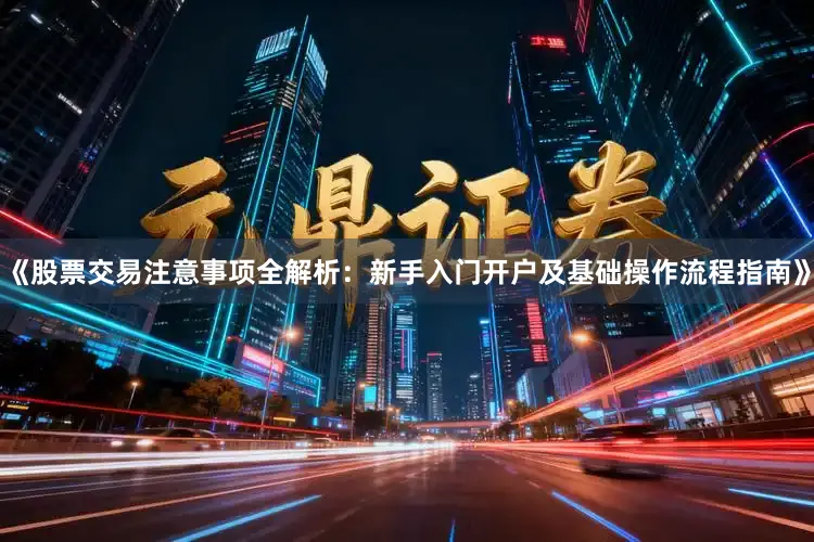 《股票交易注意事项全解析：新手入门开户及基础操作流程指南》